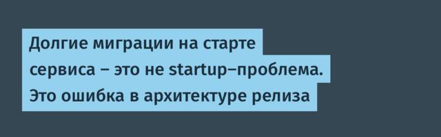 Долгие миграции на старте сервиса — это не startup-проблема. Это ошибка в архитектуре релиза