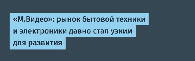 «М.Видео»: рынок бытовой техники и электроники давно стал узким для развития