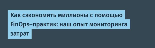 Как сэкономить миллионы с помощью FinOps-практик: наш опыт мониторинга затрат