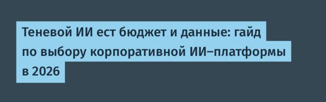 Теневой ИИ ест бюджет и данные: гайд по выбору корпоративной ИИ-платформы в 2026