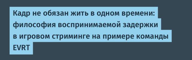 Кадр не обязан жить в одном времени: философия воспринимаемой задержки в игровом стриминге на примере команды EVRT