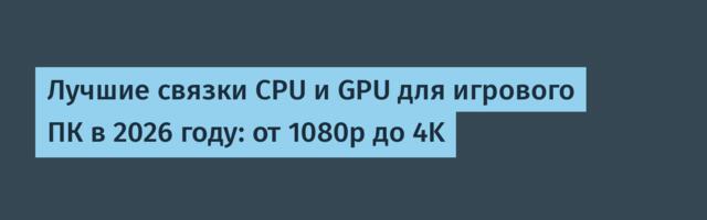 Лучшие связки CPU и GPU для игрового ПК в 2026 году: от 1080p до 4K