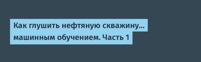 Как глушить нефтяную скважину… машинным обучением. Часть 1