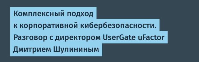 Комплексный подход к корпоративной кибербезопасности. Разговор с директором UserGate uFactor Дмитрием Шулининым