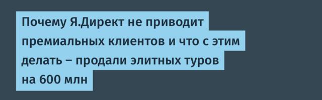 Почему Я.Директ не приводит премиальных клиентов и что с этим делать – продали элитных туров на 600 млн