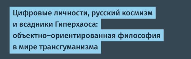 Цифровые личности, русский космизм и всадники Гиперхаоса: объектно-ориентированная философия в мире трансгуманизма