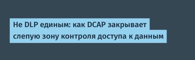 Не DLP единым: как DCAP закрывает слепую зону контроля доступа к данным