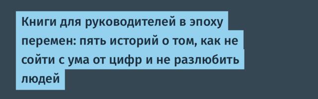 Книги для руководителей в эпоху перемен: пять историй о том, как не сойти с ума от цифр и не разлюбить людей