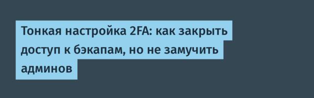 Тонкая настройка 2FA: как закрыть доступ к бэкапам, но не замучить админов