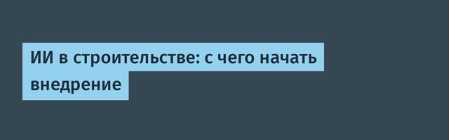 ИИ в строительстве: с чего начать внедрение