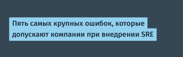 Пять самых крупных ошибок, которые допускают компании при внедрении SRE
