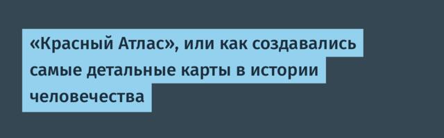 «Красный Атлас», или как создавались самые детальные карты в истории человечества