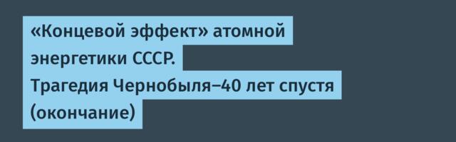 «Концевой эффект» атомной энергетики СССР. Трагедия Чернобыля-40 лет спустя (окончание)