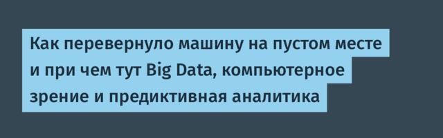 Как перевернуло машину на пустом месте и при чем тут Big Data, компьютерное зрение и предиктивная аналитика