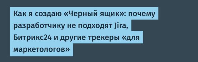 Как я создаю «Черный ящик»: почему разработчику не подходят Jira, Битрикс24 и другие трекеры «для маркетологов»