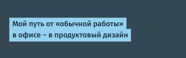 Мой путь от «обычной работы» в офисе — в продуктовый дизайн