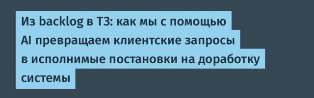 Из backlog в ТЗ: как мы с помощью AI превращаем клиентские запросы в исполнимые постановки на доработку системы