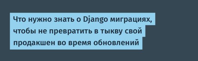 Что нужно знать о Django миграциях, чтобы не превратить в тыкву свой продакшен во время обновлений
