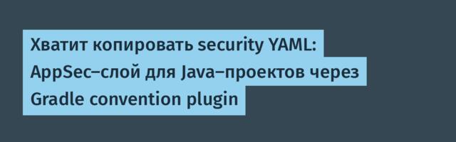 Хватит копировать security YAML: AppSec-слой для Java-проектов через Gradle convention plugin