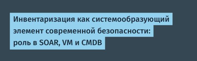 Инвентаризация как системообразующий элемент современной безопасности: роль в SOAR, VM и CMDB