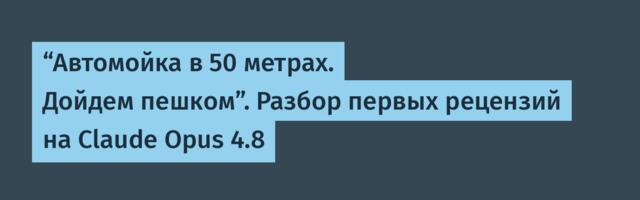 “Автомойка в 50 метрах. Дойдем пешком”. Разбор первых рецензий на Claude Opus 4.8
