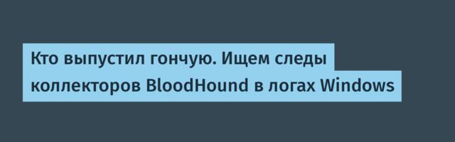 Кто выпустил гончую. Ищем следы коллекторов BloodHound в логах Windows