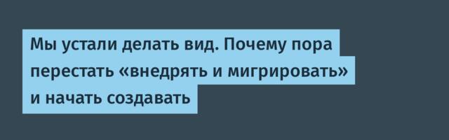 Мы устали делать вид. Почему пора перестать «внедрять и мигрировать» и начать создавать