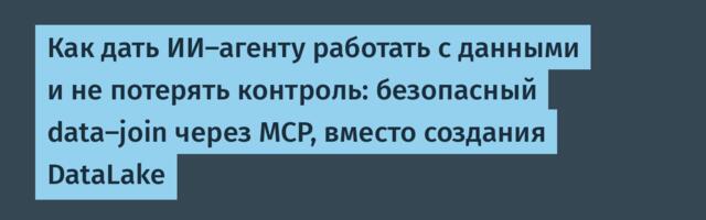 Как дать ИИ-агенту работать с данными и не потерять контроль: безопасный data-join через MCP, вместо создания DataLake