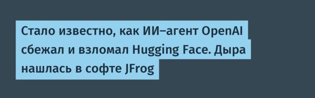 Стало известно, как ИИ‑агент OpenAI сбежал и взломал Hugging Face. Дыра нашлась в софте JFrog