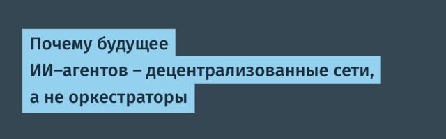 Почему будущее ИИ-агентов — децентрализованные сети, а не оркестраторы