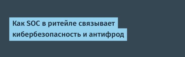 Как SOC в ритейле связывает кибербезопасность и антифрод