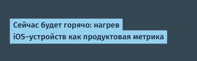 Сейчас будет горячо: нагрев iOS-устройств как продуктовая метрика