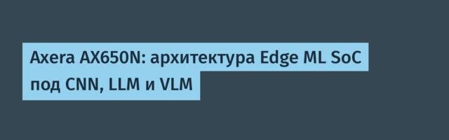 Axera AX650N: архитектура Edge ML SoC под CNN, LLM и VLM