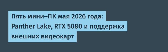 Пять мини-ПК мая 2026 года: Panther Lake, RTX 5080 и поддержка внешних видеокарт