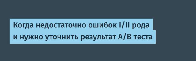 Когда недостаточно ошибок I/II рода и нужно уточнить результат A/B теста