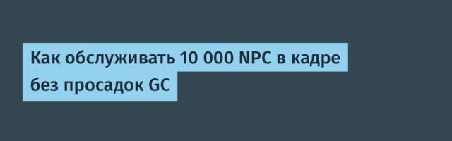 Как обслуживать 10 000 NPC в кадре без просадок GC