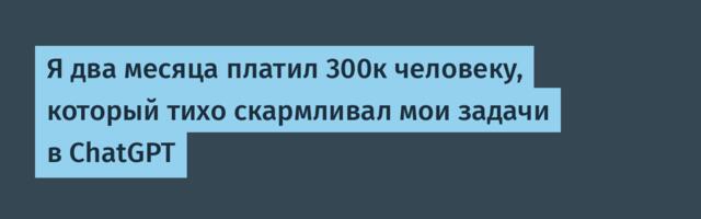 Я два месяца платил 300к человеку, который тихо скармливал мои задачи в ChatGPT