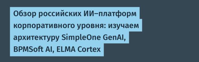 Обзор российских ИИ-платформ корпоративного уровня: изучаем архитектуру SimpleOne GenAI, BPMSoft AI, ELMA Cortex