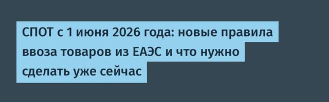 СПОТ с 1 июня 2026 года: новые правила ввоза товаров из ЕАЭС и что нужно сделать уже сейчас