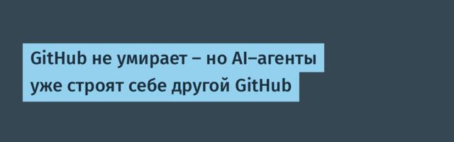 GitHub не умирает — но AI-агенты уже строят себе другой GitHub