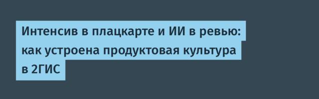 Интенсив в плацкарте и ИИ в ревью: как устроена продуктовая культура в 2ГИС