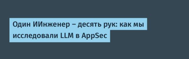 Один ИИнженер – десять рук: как мы исследовали LLM в AppSec