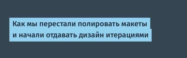 Как мы перестали полировать макеты и начали отдавать дизайн итерациями