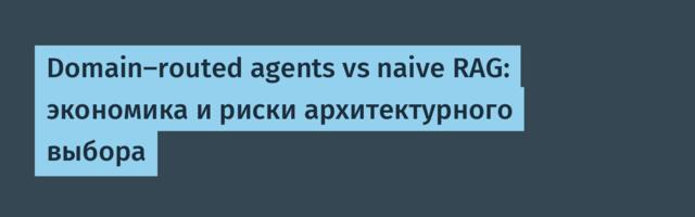 Domain-routed agents vs naive RAG: экономика и риски архитектурного выбора