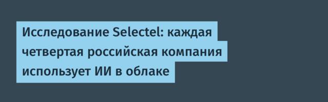 Исследование Selectel: каждая четвертая российская компания использует ИИ в облаке