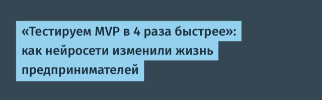 «Тестируем MVP в 4 раза быстрее»: как нейросети изменили жизнь предпринимателей