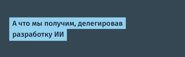 А что мы получим, делегировав разработку ИИ