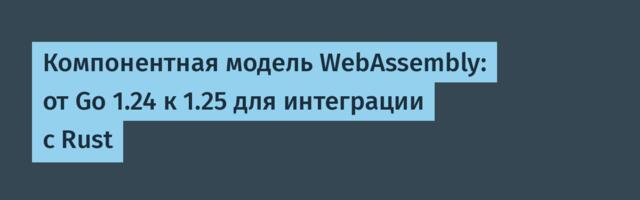 Компонентная модель WebAssembly: от Go 1.24 к 1.25 для интеграции с Rust
