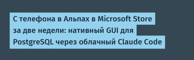 С телефона в Альпах в Microsoft Store за две недели: нативный GUI для PostgreSQL через облачный Claude Code