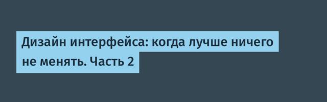 Дизайн интерфейса: когда лучше ничего не менять. Часть 2